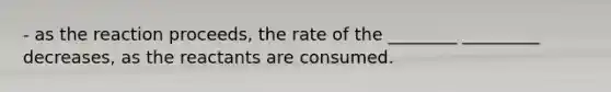 - as the reaction proceeds, the rate of the ________ _________ decreases, as the reactants are consumed.