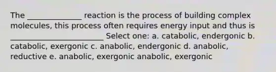 The ______________ reaction is the process of building complex molecules, this process often requires energy input and thus is ________________________ Select one: a. catabolic, endergonic b. catabolic, exergonic c. anabolic, endergonic d. anabolic, reductive e. anabolic, exergonic anabolic, exergonic