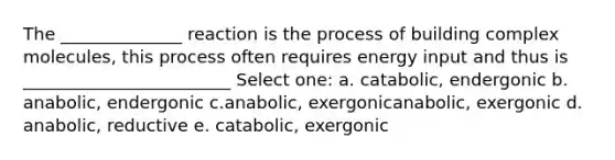 The ______________ reaction is the process of building complex molecules, this process often requires energy input and thus is ________________________ Select one: a. catabolic, endergonic b. anabolic, endergonic c.anabolic, exergonicanabolic, exergonic d. anabolic, reductive e. catabolic, exergonic