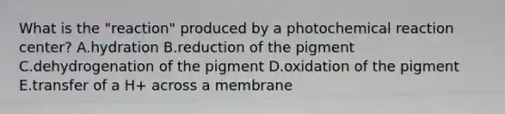 What is the "reaction" produced by a photochemical reaction center? A.hydration B.reduction of the pigment C.dehydrogenation of the pigment D.oxidation of the pigment E.transfer of a H+ across a membrane