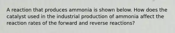 A reaction that produces ammonia is shown below. How does the catalyst used in the industrial production of ammonia affect the reaction rates of the forward and reverse reactions?