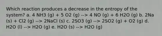 Which reaction produces a decrease in the entropy of the system? a. 4 NH3 (g) + 5 O2 (g) --> 4 NO (g) + 6 H2O (g) b. 2Na (s) + Cl2 (g) --> 2NaCl (s) c. 2SO3 (g) --> 2SO2 (g) + O2 (g) d. H2O (l) --> H2O (g) e. H2O (s) --> H2O (g)