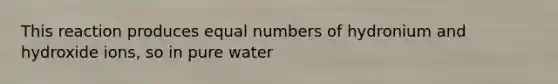 This reaction produces equal numbers of hydronium and hydroxide ions, so in pure water