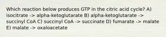 Which reaction below produces GTP in the citric acid cycle? A) isocitrate -> alpha-ketoglutarate B) alpha-ketoglutarate -> succinyl CoA C) succinyl CoA -> succinate D) fumarate -> malate E) malate -> oxaloacetate