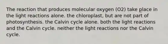 The reaction that produces molecular oxygen (O2) take place in the light reactions alone. the chloroplast, but are not part of photosynthesis. the Calvin cycle alone. both the light reactions and the Calvin cycle. neither the light reactions nor the Calvin cycle.