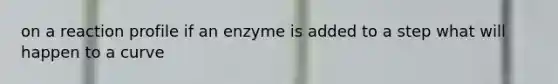 on a reaction profile if an enzyme is added to a step what will happen to a curve