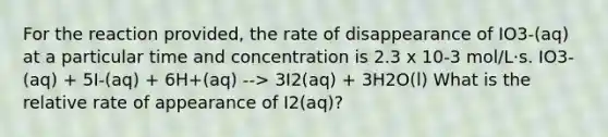 For the reaction provided, the rate of disappearance of IO3-(aq) at a particular time and concentration is 2.3 x 10-3 mol/L·s. IO3-(aq) + 5I-(aq) + 6H+(aq) --> 3I2(aq) + 3H2O(l) What is the relative rate of appearance of I2(aq)?