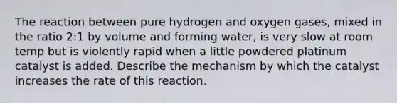 The reaction between pure hydrogen and oxygen gases, mixed in the ratio 2:1 by volume and forming water, is very slow at room temp but is violently rapid when a little powdered platinum catalyst is added. Describe the mechanism by which the catalyst increases the rate of this reaction.