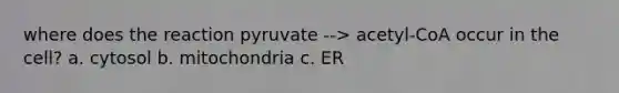 where does the reaction pyruvate --> acetyl-CoA occur in the cell? a. cytosol b. mitochondria c. ER