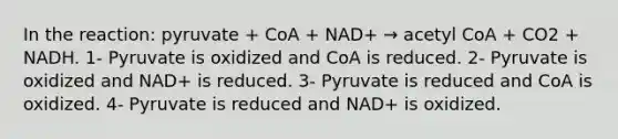 In the reaction: pyruvate + CoA + NAD+ → acetyl CoA + CO2 + NADH. 1- Pyruvate is oxidized and CoA is reduced. 2- Pyruvate is oxidized and NAD+ is reduced. 3- Pyruvate is reduced and CoA is oxidized. 4- Pyruvate is reduced and NAD+ is oxidized.