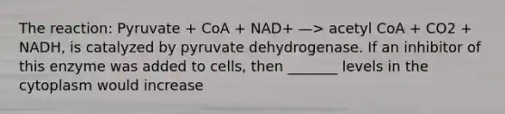 The reaction: Pyruvate + CoA + NAD+ —> acetyl CoA + CO2 + NADH, is catalyzed by pyruvate dehydrogenase. If an inhibitor of this enzyme was added to cells, then _______ levels in the cytoplasm would increase