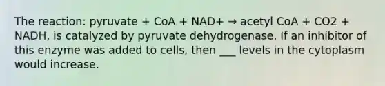 The reaction: pyruvate + CoA + NAD+ → acetyl CoA + CO2 + NADH, is catalyzed by pyruvate dehydrogenase. If an inhibitor of this enzyme was added to cells, then ___ levels in the cytoplasm would increase.