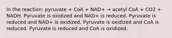 In the reaction: pyruvate + CoA + NAD+ → acetyl CoA + CO2 + NADH. Pyruvate is oxidized and NAD+ is reduced. Pyruvate is reduced and NAD+ is oxidized. Pyruvate is oxidized and CoA is reduced. Pyruvate is reduced and CoA is oxidized.