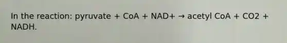 In the reaction: pyruvate + CoA + NAD+ → acetyl CoA + CO2 + NADH.