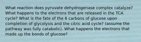 What reaction does pyruvate dehydrogenase complex catalyze? What happens to the electrons that are released in the TCA cycle? What is the fate of the 6 carbons of glucose upon completion of glycolysis and the citric acid cycle? (assume the pathway was fully catabolic). What happens the electrons that made up the bonds of glucose?