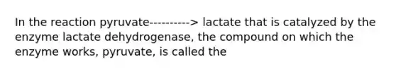 In the reaction pyruvate----------> lactate that is catalyzed by the enzyme lactate dehydrogenase, the compound on which the enzyme works, pyruvate, is called the