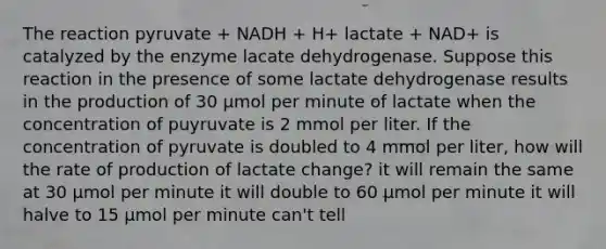 The reaction pyruvate + NADH + H+ lactate + NAD+ is catalyzed by the enzyme lacate dehydrogenase. Suppose this reaction in the presence of some lactate dehydrogenase results in the production of 30 µmol per minute of lactate when the concentration of puyruvate is 2 mmol per liter. If the concentration of pyruvate is doubled to 4 mmol per liter, how will the rate of production of lactate change? it will remain the same at 30 µmol per minute it will double to 60 µmol per minute it will halve to 15 µmol per minute can't tell