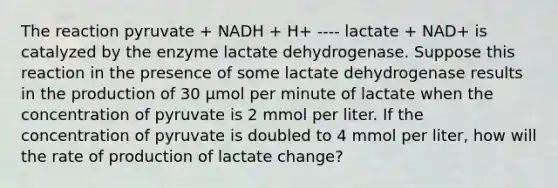 The reaction pyruvate + NADH + H+ ---- lactate + NAD+ is catalyzed by the enzyme lactate dehydrogenase. Suppose this reaction in the presence of some lactate dehydrogenase results in the production of 30 µmol per minute of lactate when the concentration of pyruvate is 2 mmol per liter. If the concentration of pyruvate is doubled to 4 mmol per liter, how will the rate of production of lactate change?