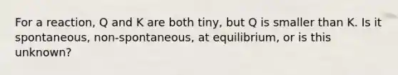 For a reaction, Q and K are both tiny, but Q is smaller than K. Is it spontaneous, non-spontaneous, at equilibrium, or is this unknown?