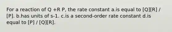 For a reaction of Q +R P, the rate constant a.is equal to [Q][R] / [P]. b.has units of s-1. c.is a second-order rate constant d.is equal to [P] / [Q][R].