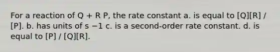 For a reaction of Q + R P, the rate constant a. is equal to [Q][R] / [P]. b. has units of s −1 c. is a second-order rate constant. d. is equal to [P] / [Q][R].