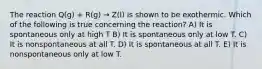 The reaction Q(g) + R(g) → Z(l) is shown to be exothermic. Which of the following is true concerning the reaction? A) It is spontaneous only at high T B) It is spontaneous only at low T. C) It is nonspontaneous at all T. D) It is spontaneous at all T. E) It is nonspontaneous only at low T.