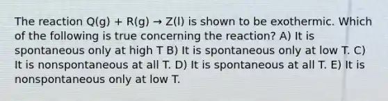 The reaction Q(g) + R(g) → Z(l) is shown to be exothermic. Which of the following is true concerning the reaction? A) It is spontaneous only at high T B) It is spontaneous only at low T. C) It is nonspontaneous at all T. D) It is spontaneous at all T. E) It is nonspontaneous only at low T.