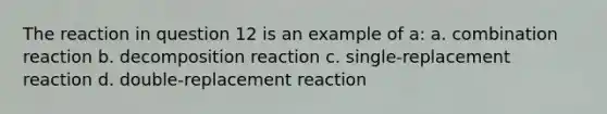 The reaction in question 12 is an example of a: a. combination reaction b. decomposition reaction c. single-replacement reaction d. double-replacement reaction