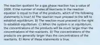 The reaction quotient for a gas phase reaction has a value of 2000. If the number of moles of reactants in the reaction equation is equal to that of the products, which of the following statements is true? A) The reaction must proceed to the left to establish equilibrium. B) The reaction must proceed to the right to establish equilibrium. C) When the system is at equilibrium, the concentrations of the products will be much larger than the concentrations of the reactants. D) The concentrations of the products are generally larger than the concentrations of the reactants. E) None of these statements is true.