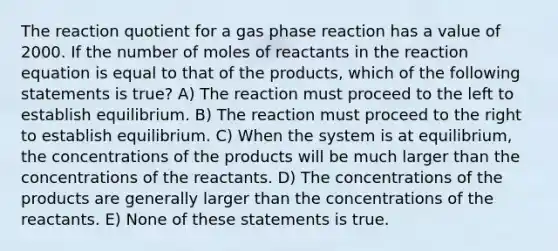 The reaction quotient for a gas phase reaction has a value of 2000. If the number of moles of reactants in the reaction equation is equal to that of the products, which of the following statements is true? A) The reaction must proceed to the left to establish equilibrium. B) The reaction must proceed to the right to establish equilibrium. C) When the system is at equilibrium, the concentrations of the products will be much larger than the concentrations of the reactants. D) The concentrations of the products are generally larger than the concentrations of the reactants. E) None of these statements is true.