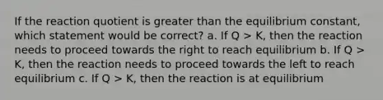 If the reaction quotient is <a href='https://www.questionai.com/knowledge/ktgHnBD4o3-greater-than' class='anchor-knowledge'>greater than</a> the equilibrium constant, which statement would be correct? a. If Q > K, then the reaction needs to proceed towards the right to reach equilibrium b. If Q > K, then the reaction needs to proceed towards the left to reach equilibrium c. If Q > K, then the reaction is at equilibrium