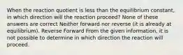 When the reaction quotient is less than the equilibrium constant, in which direction will the reaction proceed? None of these answers are correct Neither forward nor reverse (it is already at equilibrium). Reverse Forward From the given information, it is not possible to determine in which direction the reaction will proceed.