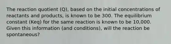 The reaction quotient (Q), based on the initial concentrations of reactants and products, is known to be 300. The equilibrium constant (Keq) for the same reaction is known to be 10,000. Given this information (and conditions), will the reaction be spontaneous?