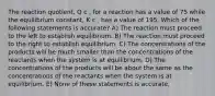 The reaction quotient, Q c , for a reaction has a value of 75 while the equilibrium constant, K c , has a value of 195. Which of the following statements is accurate? A) The reaction must proceed to the left to establish equilibrium. B) The reaction must proceed to the right to establish equilibrium. C) The concentrations of the products will be much smaller than the concentrations of the reactants when the system is at equilibrium. D) The concentrations of the products will be about the same as the concentrations of the reactants when the system is at equilibrium. E) None of these statements is accurate.