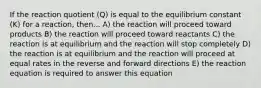 If the reaction quotient (Q) is equal to the equilibrium constant (K) for a reaction, then... A) the reaction will proceed toward products B) the reaction will proceed toward reactants C) the reaction is at equilibrium and the reaction will stop completely D) the reaction is at equilibrium and the reaction will proceed at equal rates in the reverse and forward directions E) the reaction equation is required to answer this equation