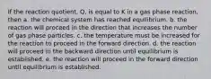 If the reaction quotient, Q, is equal to K in a gas phase reaction, then a. the chemical system has reached equilibrium. b. the reaction will proceed in the direction that increases the number of gas phase particles. c. the temperature must be increased for the reaction to proceed in the forward direction. d. the reaction will proceed in the backward direction until equilibrium is established. e. the reaction will proceed in the forward direction until equilibrium is established.