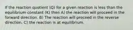 If the reaction quotient (Q) for a given reaction is less than the equilibrium constant (K) then A) the reaction will proceed in the forward direction. B) The reaction will proceed in the reverse direction. C) the reaction is at equilibrium.