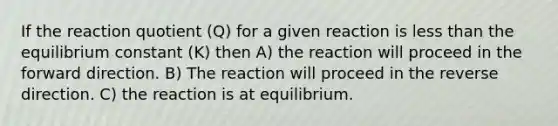 If the reaction quotient (Q) for a given reaction is less than the equilibrium constant (K) then A) the reaction will proceed in the forward direction. B) The reaction will proceed in the reverse direction. C) the reaction is at equilibrium.