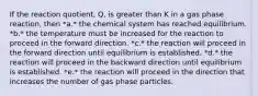 If the reaction quotient, Q, is greater than K in a gas phase reaction, then *a.* the chemical system has reached equilibrium. *b.* the temperature must be increased for the reaction to proceed in the forward direction. *c.* the reaction will proceed in the forward direction until equilibrium is established. *d.* the reaction will proceed in the backward direction until equilibrium is established. *e.* the reaction will proceed in the direction that increases the number of gas phase particles.