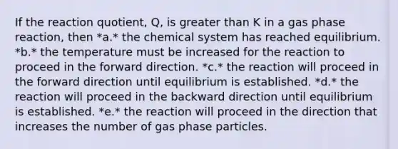 If the reaction quotient, Q, is <a href='https://www.questionai.com/knowledge/ktgHnBD4o3-greater-than' class='anchor-knowledge'>greater than</a> K in a gas phase reaction, then *a.* the chemical system has reached equilibrium. *b.* the temperature must be increased for the reaction to proceed in the forward direction. *c.* the reaction will proceed in the forward direction until equilibrium is established. *d.* the reaction will proceed in the backward direction until equilibrium is established. *e.* the reaction will proceed in the direction that increases the number of gas phase particles.