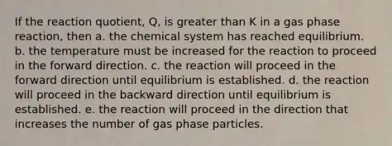 If the reaction quotient, Q, is greater than K in a gas phase reaction, then a. the chemical system has reached equilibrium. b. the temperature must be increased for the reaction to proceed in the forward direction. c. the reaction will proceed in the forward direction until equilibrium is established. d. the reaction will proceed in the backward direction until equilibrium is established. e. the reaction will proceed in the direction that increases the number of gas phase particles.