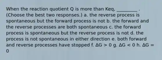 When the reaction quotient Q is more than Keq, _________ . (Choose the best two responses.) a. the reverse process is spontaneous but the forward process is not b. the forward and the reverse processes are both spontaneous c. the forward process is spontaneous but the reverse process is not d. the process is not spontaneous in either direction e. both forward and reverse processes have stopped f. ∆G > 0 g. ∆G < 0 h. ∆G = 0