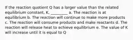 If the reaction quotient Q has a larger value than the related equilibrium constant, K, _________ a. The reaction is at equilibrium b. The reaction will continue to make more products c. The reaction will consume products and make reactants d. The reaction will release heat to achieve equilibrium e. The value of K will increase until it is equal to Q