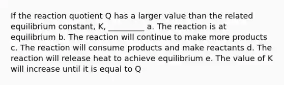 If the reaction quotient Q has a larger value than the related equilibrium constant, K, _________ a. The reaction is at equilibrium b. The reaction will continue to make more products c. The reaction will consume products and make reactants d. The reaction will release heat to achieve equilibrium e. The value of K will increase until it is equal to Q