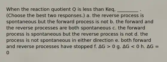 When the reaction quotient Q is less than Keq, _________ . (Choose the best two responses.) a. the reverse process is spontaneous but the forward process is not b. the forward and the reverse processes are both spontaneous c. the forward process is spontaneous but the reverse process is not d. the process is not spontaneous in either direction e. both forward and reverse processes have stopped f. ∆G > 0 g. ∆G < 0 h. ∆G = 0