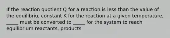 If the reaction quotient Q for a reaction is less than the value of the equilibriu, constant K for the reaction at a given temperature, _____ must be converted to _____ for the system to reach equilibrium reactants, products