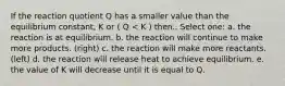 If the reaction quotient Q has a smaller value than the equilibrium constant, K or ( Q < K ) then.. Select one: a. the reaction is at equilibrium. b. the reaction will continue to make more products. (right) c. the reaction will make more reactants. (left) d. the reaction will release heat to achieve equilibrium. e. the value of K will decrease until it is equal to Q.