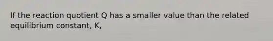 If the reaction quotient Q has a smaller value than the related equilibrium constant, K,