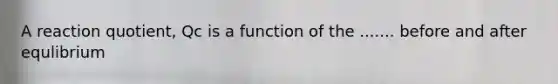 A reaction quotient, Qc is a function of the ....... before and after equlibrium