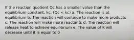 If the reaction quotient Qc has a smaller value than the equilibrium constant, kc, (Qc < kc) a. The reaction is at equilibrium b. The reaction will continue to make more products c. The reaction will make more reactants d. The reaction will release heat to achieve equilibrium e. The value of K will decrease until it is equal to 0